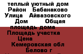 теплый уютный дом › Район ­ Бабанаково › Улица ­ Айвазовского › Дом ­ 10 › Общая площадь дома ­ 95 › Площадь участка ­ 6 › Цена ­ 2 200 000 - Кемеровская обл., Белово г. Недвижимость » Дома, коттеджи, дачи продажа   . Кемеровская обл.